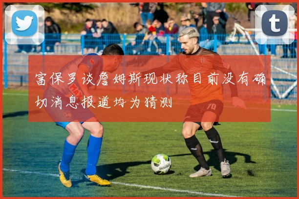 富保罗谈詹姆斯现状称目前没有确切消息报道均为猜测