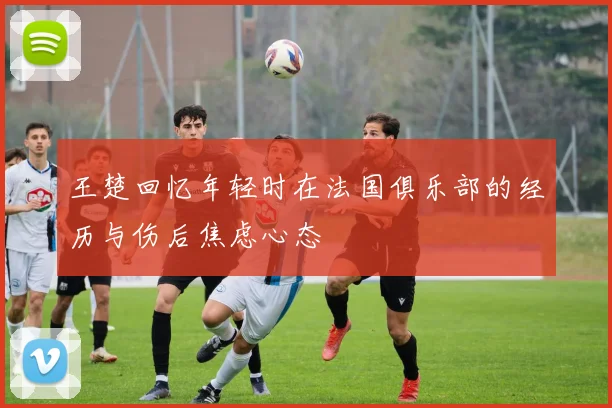 王楚回忆年轻时在法国俱乐部的经历与伤后焦虑心态