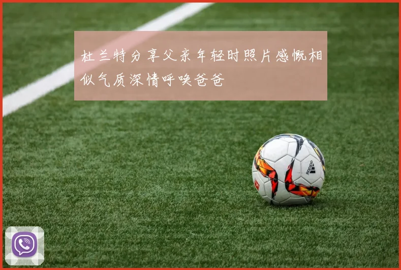 杜兰特分享父亲年轻时照片感慨相似气质深情呼唤爸爸