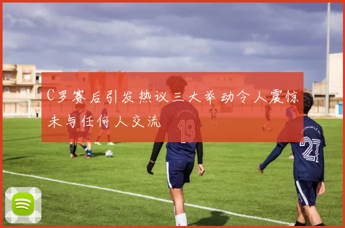 C罗赛后引发热议三大举动令人震惊未与任何人交流