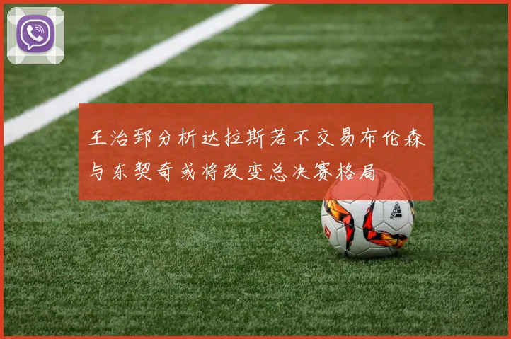王治郅分析达拉斯若不交易布伦森与东契奇或将改变总决赛格局