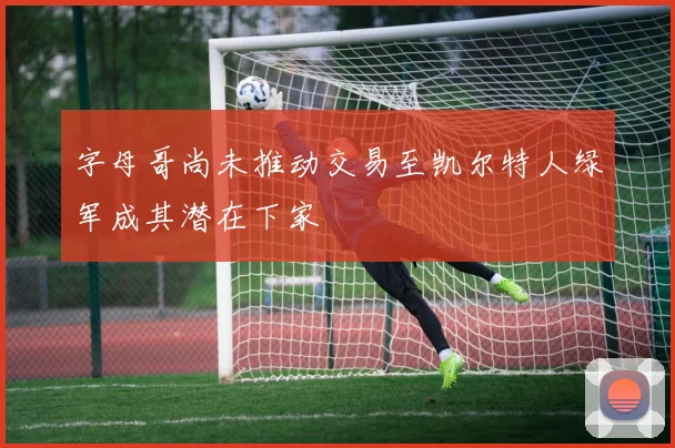 字母哥尚未推动交易至凯尔特人绿军成其潜在下家