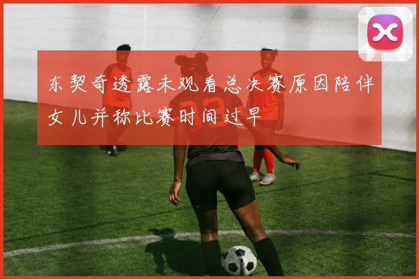东契奇透露未观看总决赛原因陪伴女儿并称比赛时间过早