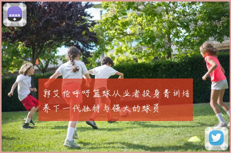 郭艾伦呼吁篮球从业者投身青训培养下一代独特与强大的球员