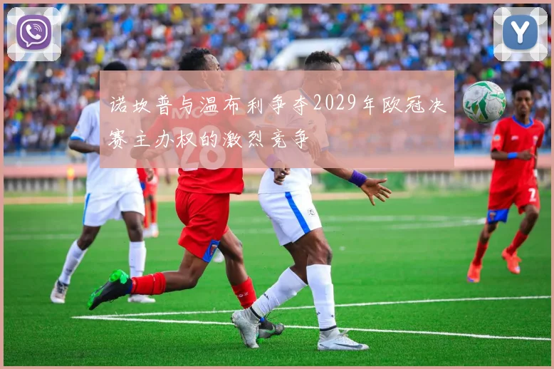诺坎普与温布利争夺2029年欧冠决赛主办权的激烈竞争