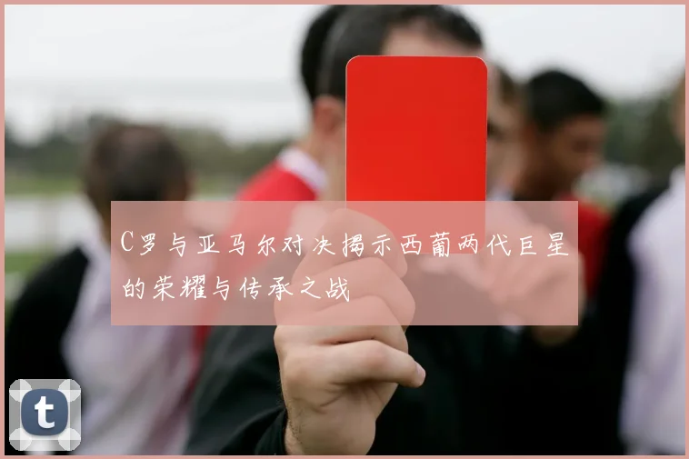 C罗与亚马尔对决揭示西葡两代巨星的荣耀与传承之战