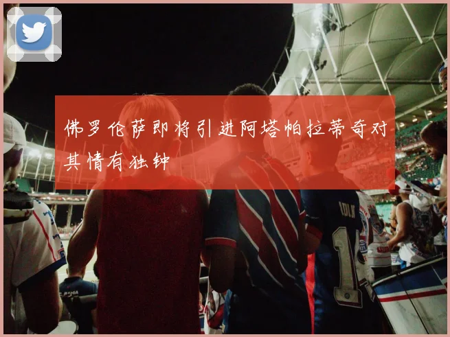 佛罗伦萨即将引进阿塔帕拉蒂奇对其情有独钟