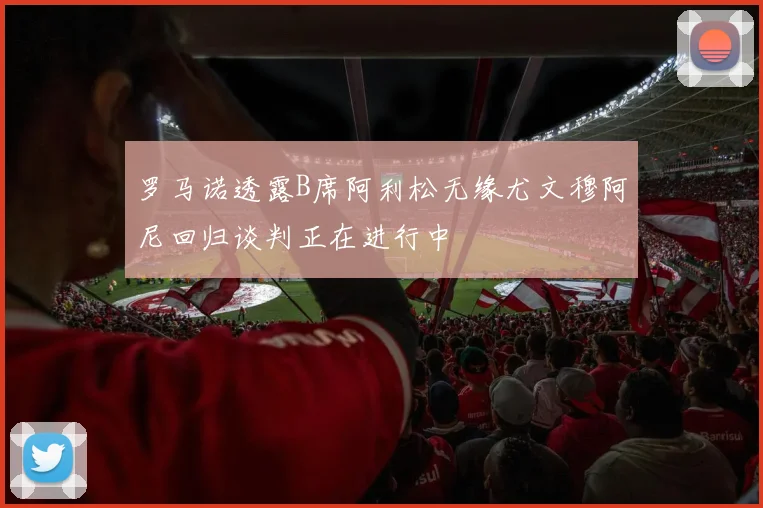 罗马诺透露B席阿利松无缘尤文穆阿尼回归谈判正在进行中