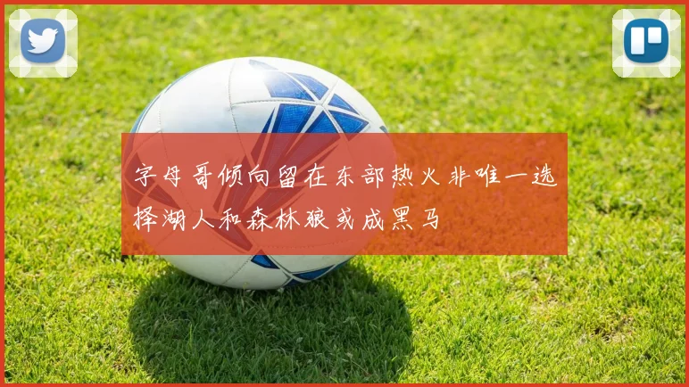 字母哥倾向留在东部热火非唯一选择湖人和森林狼或成黑马