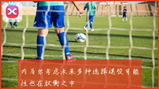 内马尔考虑未来多种选择退役可能性也在权衡之中