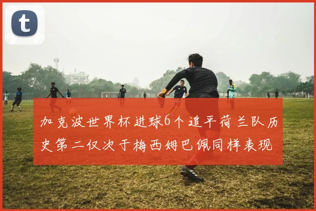 加克波世界杯进球6个追平荷兰队历史第二仅次于梅西姆巴佩同样表现出色