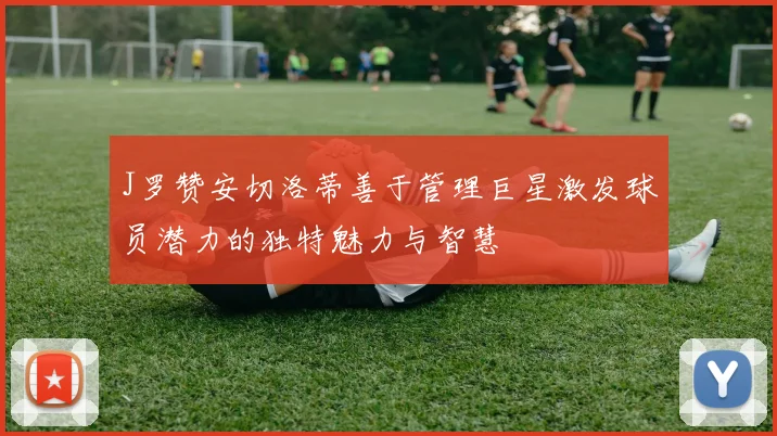J罗赞安切洛蒂善于管理巨星激发球员潜力的独特魅力与智慧