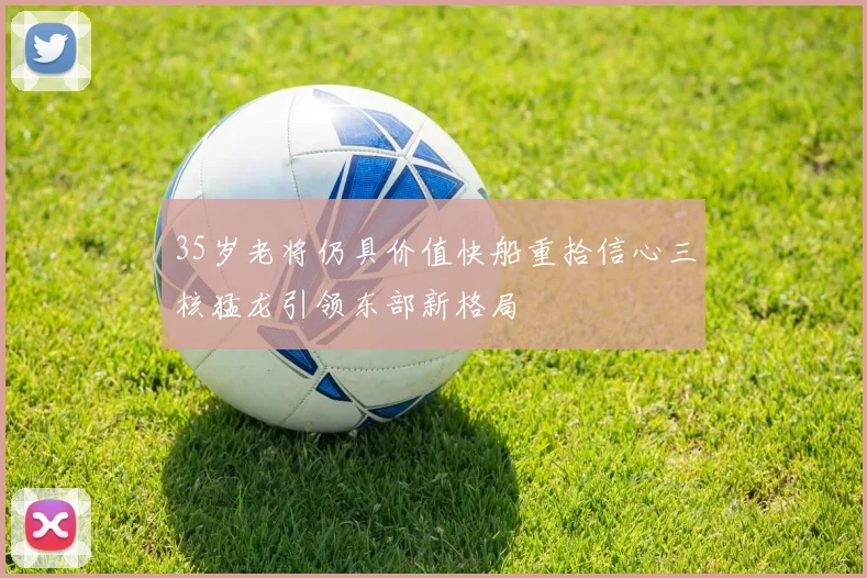35岁老将仍具价值快船重拾信心三核猛龙引领东部新格局