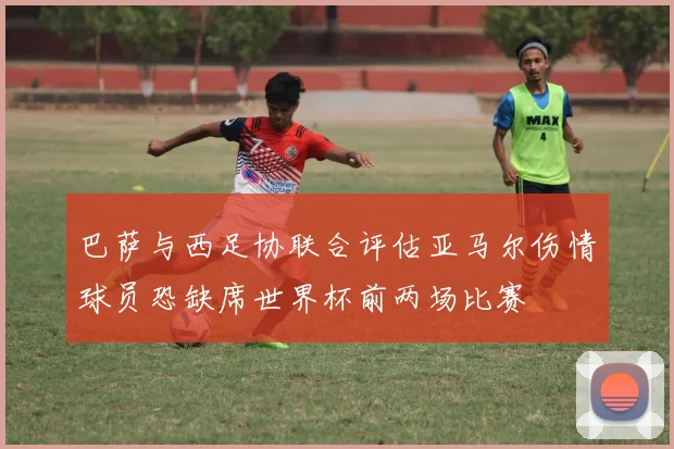 巴萨与西足协联合评估亚马尔伤情球员恐缺席世界杯前两场比赛